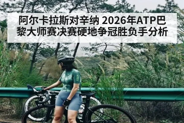 阿尔卡拉斯对辛纳 2026年ATP巴黎大师赛决赛硬地争冠胜负手分析