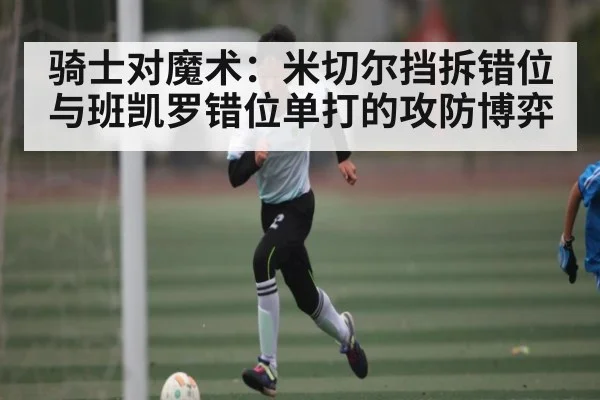 骑士对魔术：米切尔挡拆错位与班凯罗错位单打的攻防博弈